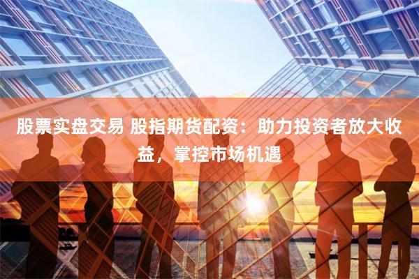 股票实盘交易 股指期货配资：助力投资者放大收益，掌控市场机遇
