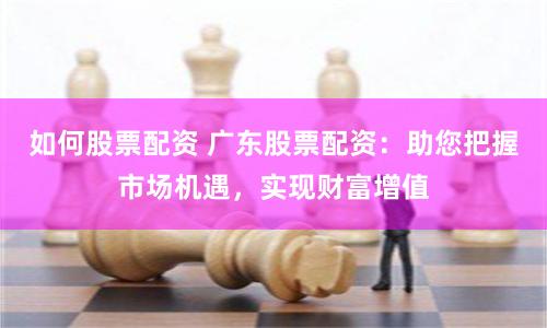 如何股票配资 广东股票配资：助您把握市场机遇，实现财富增值