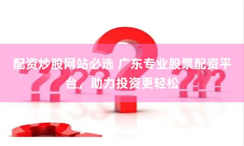 配资炒股网站必选 广东专业股票配资平台，助力投资更轻松