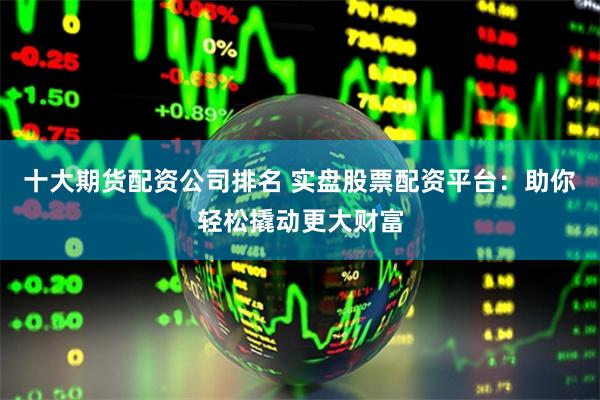 十大期货配资公司排名 实盘股票配资平台：助你轻松撬动更大财富