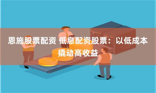 恩施股票配资 低息配资股票：以低成本撬动高收益