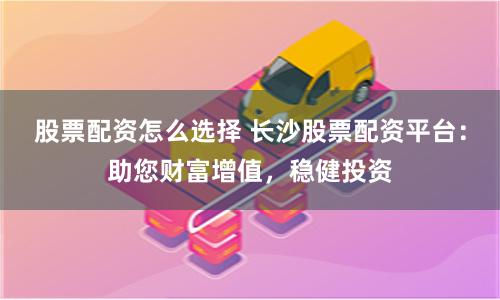 股票配资怎么选择 长沙股票配资平台：助您财富增值，稳健投资