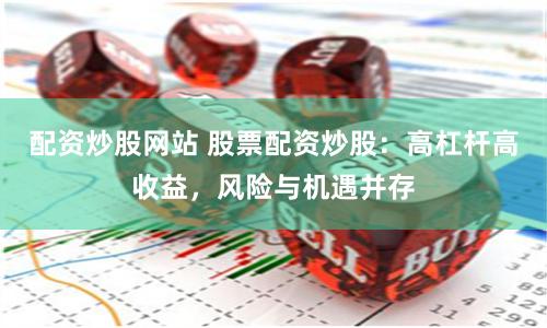 配资炒股网站 股票配资炒股：高杠杆高收益，风险与机遇并存