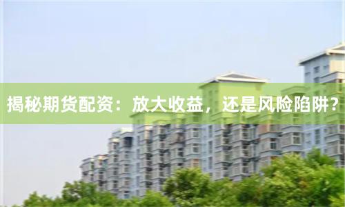 揭秘期货配资：放大收益，还是风险陷阱？