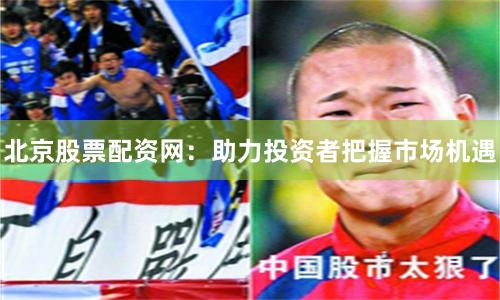 北京股票配资网：助力投资者把握市场机遇