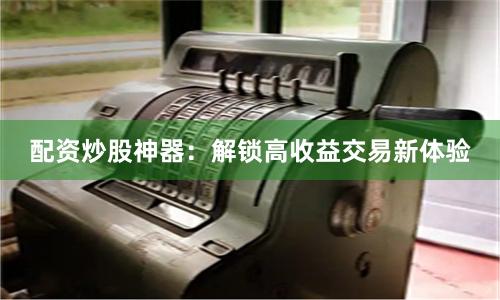 配资炒股神器：解锁高收益交易新体验