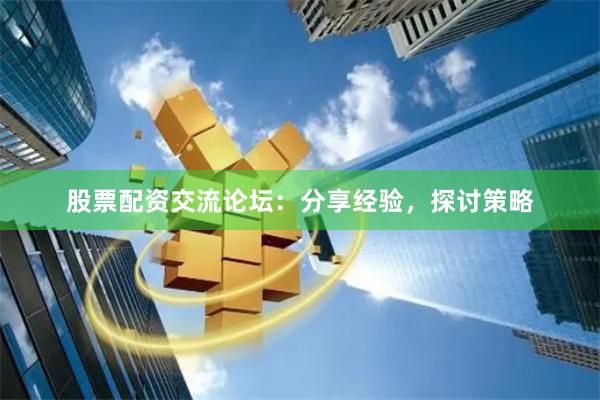 股票配资交流论坛：分享经验，探讨策略