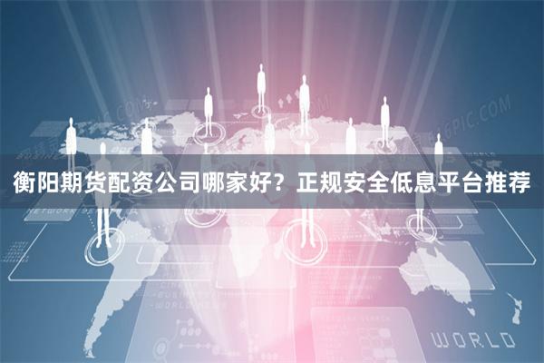 衡阳期货配资公司哪家好？正规安全低息平台推荐