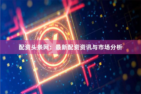 配资头条网：最新配资资讯与市场分析